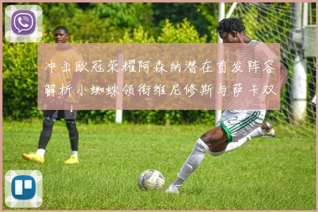 冲击欧冠荣耀阿森纳潜在首发阵容解析小蜘蛛领衔维尼修斯与萨卡双翼齐飞