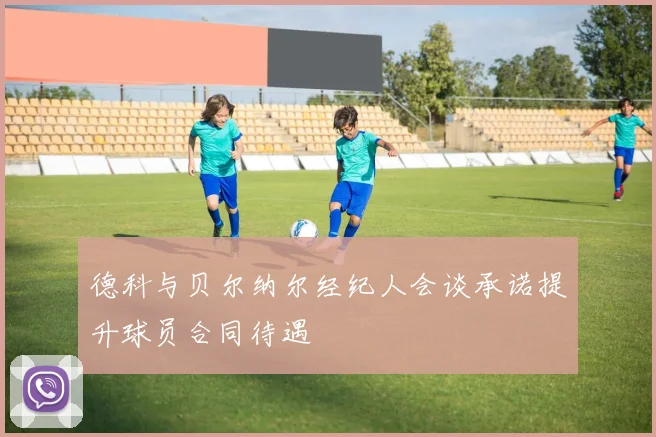 德科与贝尔纳尔经纪人会谈承诺提升球员合同待遇
