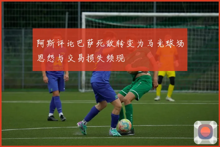 阿斯评论巴萨死敌转变为马竞球场恩怨与交易损失频现