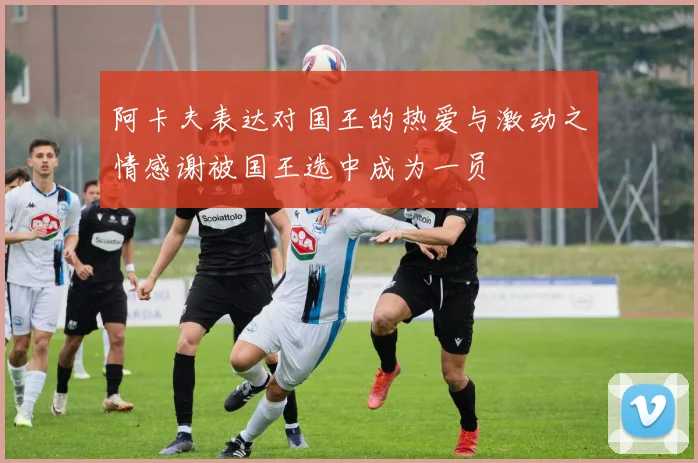 阿卡夫表达对国王的热爱与激动之情感谢被国王选中成为一员