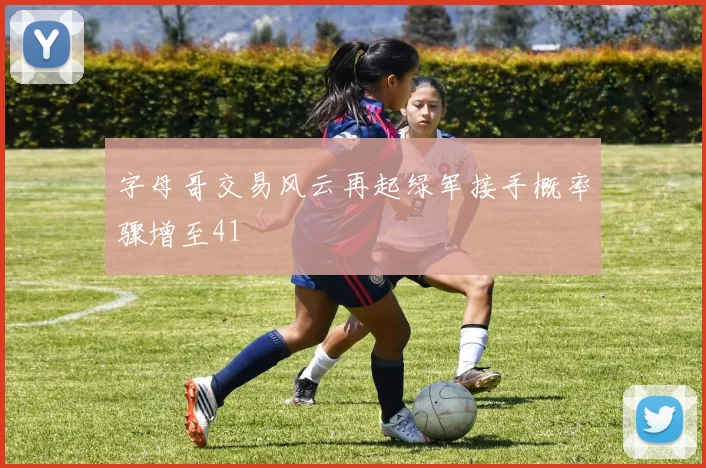 字母哥交易风云再起绿军接手概率骤增至41