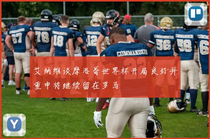 艾纳维谈摩洛哥世界杯开局良好并重申将继续留在罗马