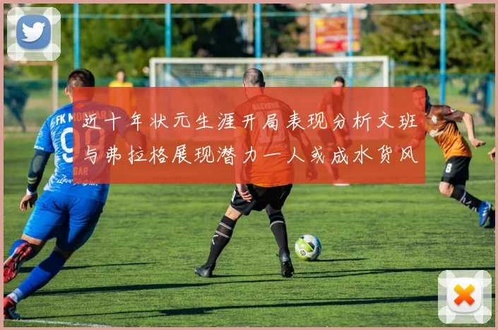 近十年状元生涯开局表现分析文班与弗拉格展现潜力一人或成水货风险