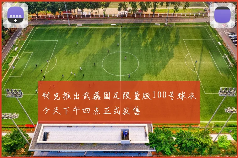 耐克推出武磊国足限量版100号球衣今天下午四点正式发售