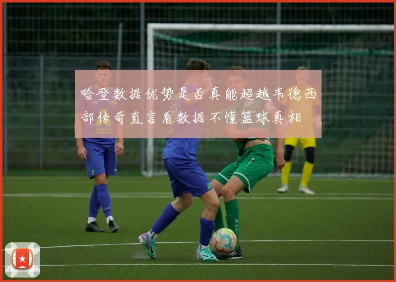 哈登数据优势是否真能超越韦德西部传奇直言看数据不懂篮球真相