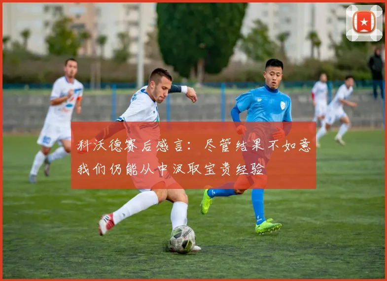 科沃德赛后感言：尽管结果不如意我们仍能从中汲取宝贵经验