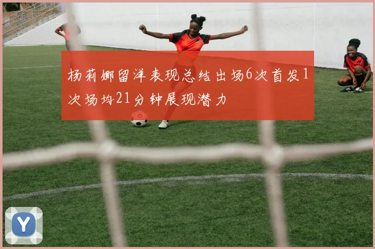 杨莉娜留洋表现总结出场6次首发1次场均21分钟展现潜力