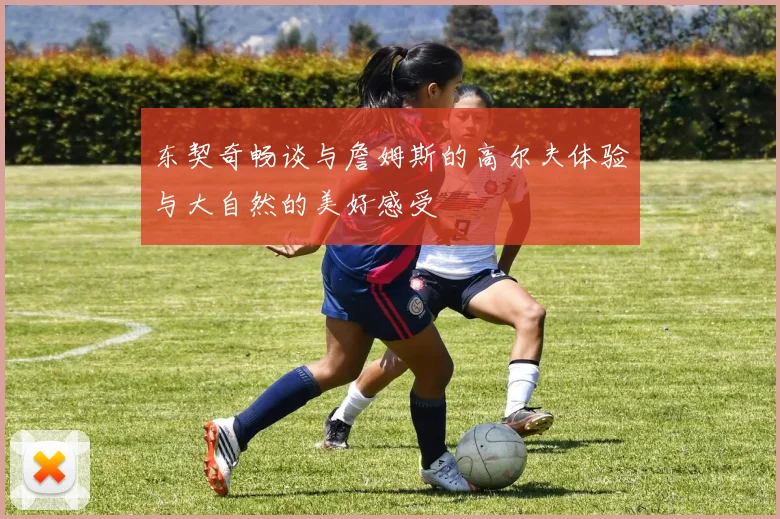 东契奇畅谈与詹姆斯的高尔夫体验与大自然的美好感受