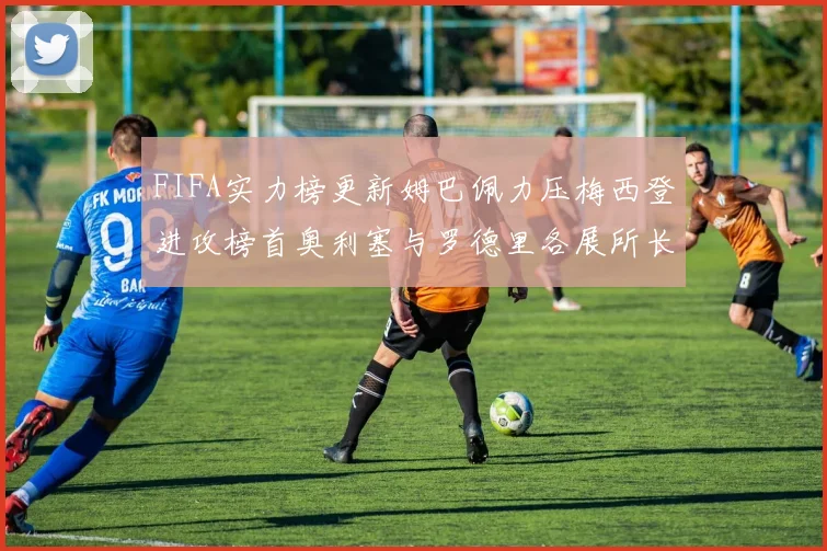 FIFA实力榜更新姆巴佩力压梅西登进攻榜首奥利塞与罗德里各展所长