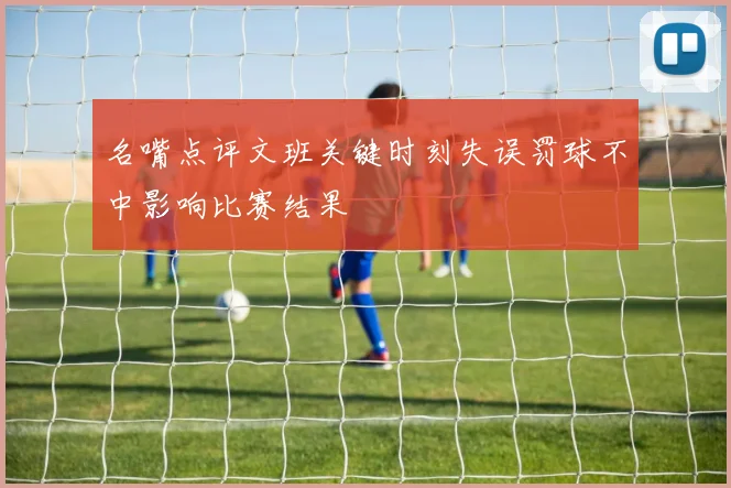 名嘴点评文班关键时刻失误罚球不中影响比赛结果