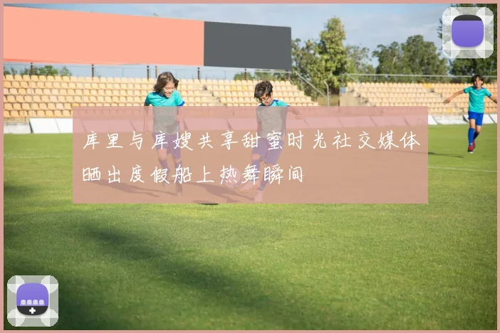 库里与库嫂共享甜蜜时光社交媒体晒出度假船上热舞瞬间
