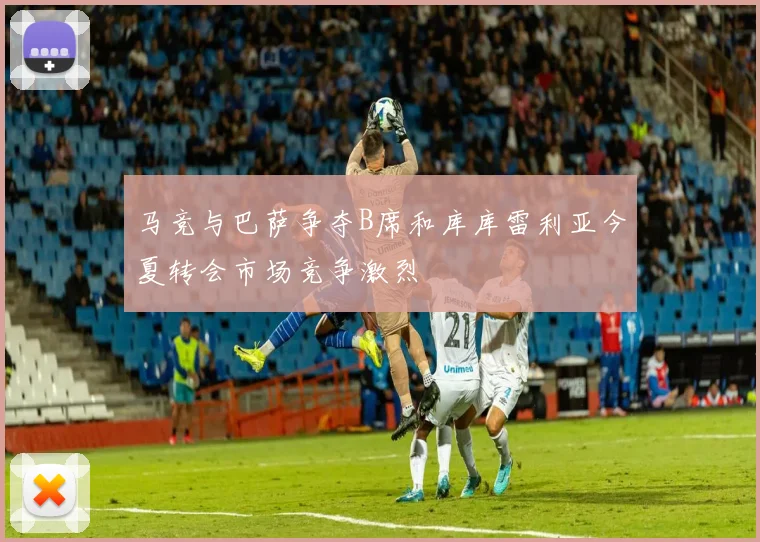 马竞与巴萨争夺B席和库库雷利亚今夏转会市场竞争激烈