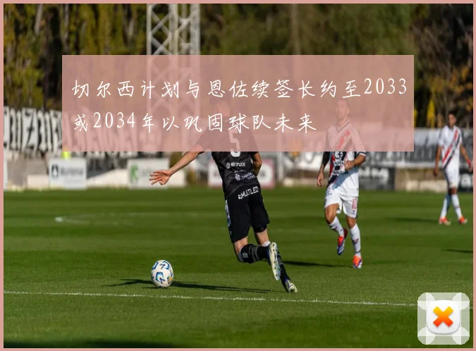 切尔西计划与恩佐续签长约至2033或2034年以巩固球队未来