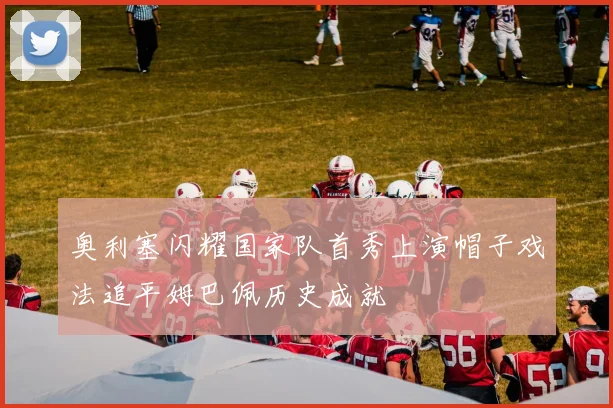 奥利塞闪耀国家队首秀上演帽子戏法追平姆巴佩历史成就