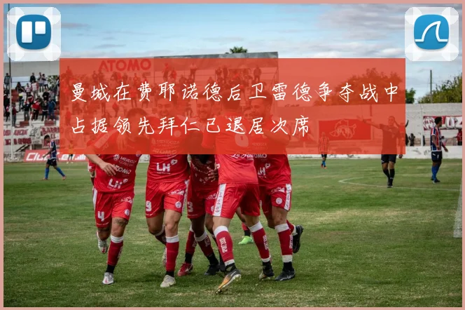 曼城在费耶诺德后卫雷德争夺战中占据领先拜仁已退居次席