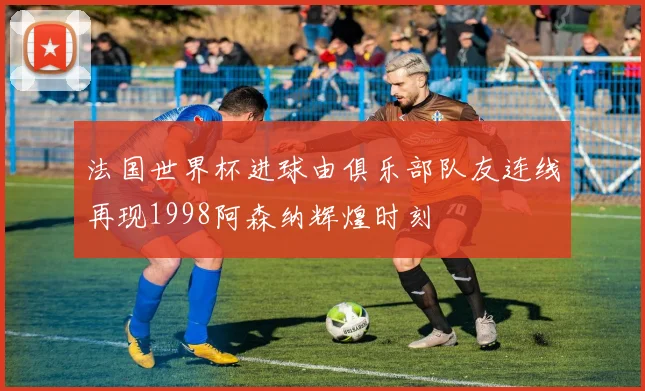 法国世界杯进球由俱乐部队友连线再现1998阿森纳辉煌时刻