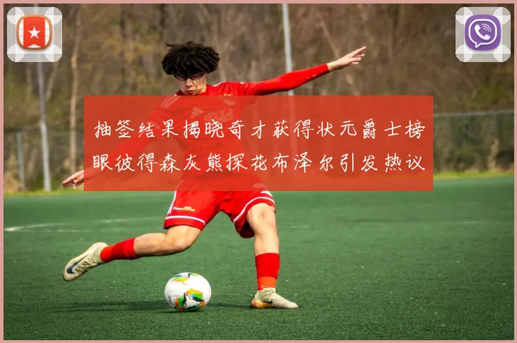 抽签结果揭晓奇才获得状元爵士榜眼彼得森灰熊探花布泽尔引发热议
