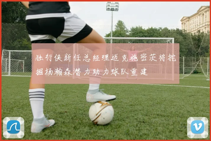 独行侠新任总经理迈克施密茨将挖掘杨瀚森潜力助力球队重建