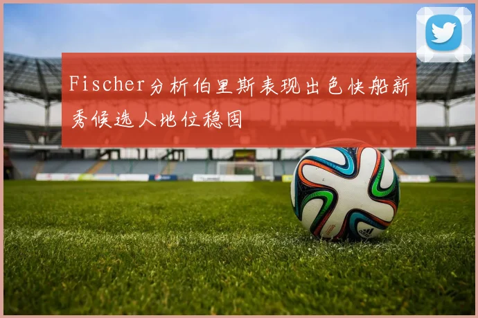Fischer分析伯里斯表现出色快船新秀候选人地位稳固
