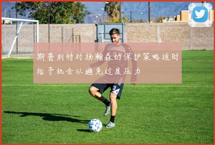 斯普利特对杨瀚森的保护策略适时给予机会以避免过度压力