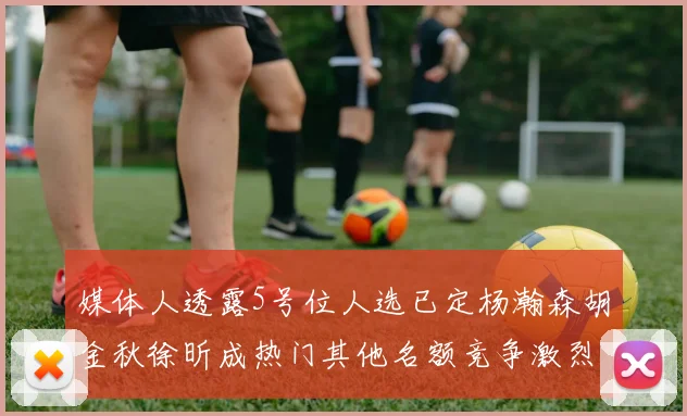 媒体人透露5号位人选已定杨瀚森胡金秋徐昕成热门其他名额竞争激烈