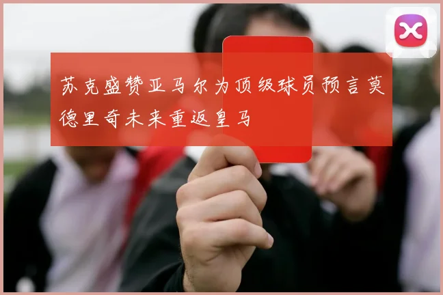 苏克盛赞亚马尔为顶级球员预言莫德里奇未来重返皇马