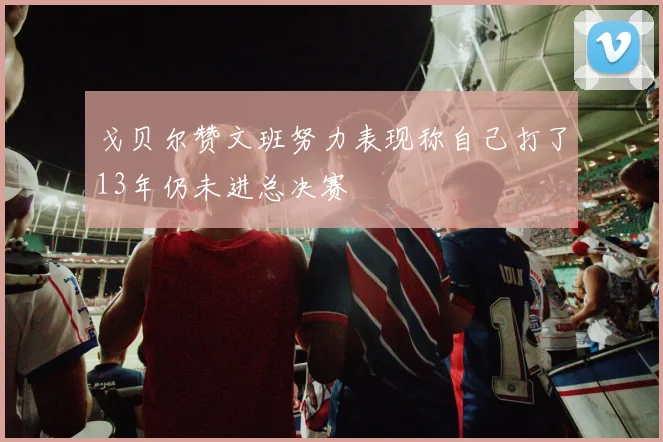 戈贝尔赞文班努力表现称自己打了13年仍未进总决赛