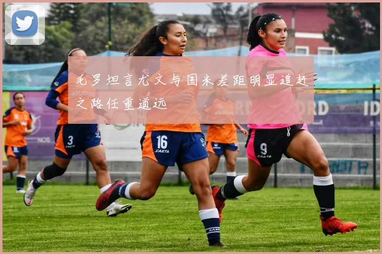 毛罗坦言尤文与国米差距明显追赶之路任重道远