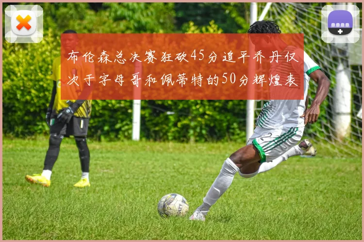 布伦森总决赛狂砍45分追平乔丹仅次于字母哥和佩蒂特的50分辉煌表现