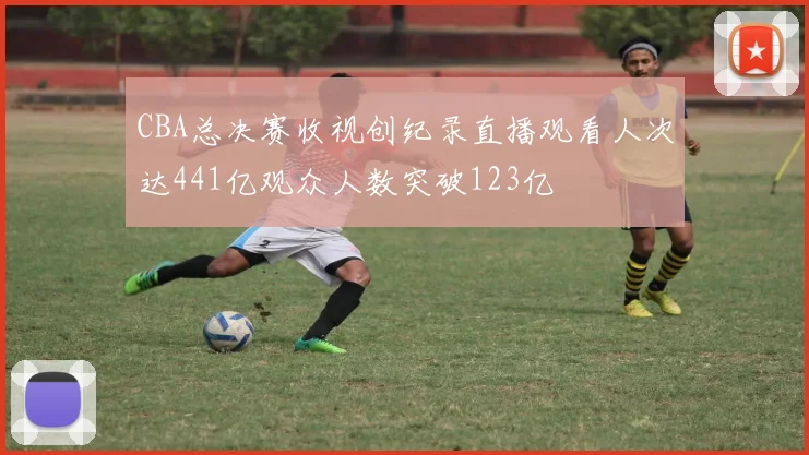 CBA总决赛收视创纪录直播观看人次达441亿观众人数突破123亿