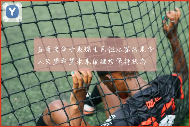 芬奇谈华子表现出色但比赛结果令人失望希望未来能继续保持状态