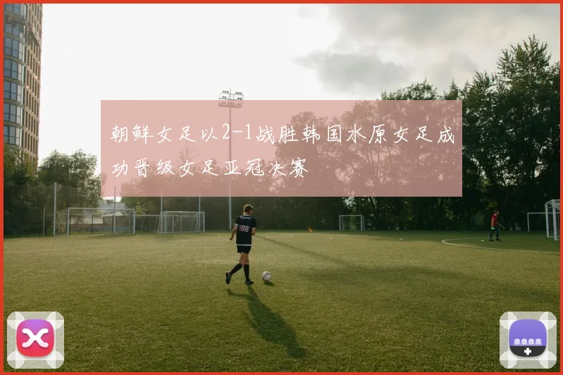 朝鲜女足以2-1战胜韩国水原女足成功晋级女足亚冠决赛