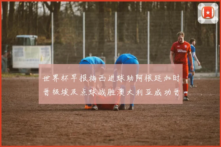 世界杯早报梅西进球助阿根廷加时晋级埃及点球战胜澳大利亚成功晋级