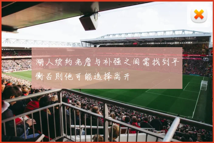 湖人续约老詹与补强之间需找到平衡否则他可能选择离开